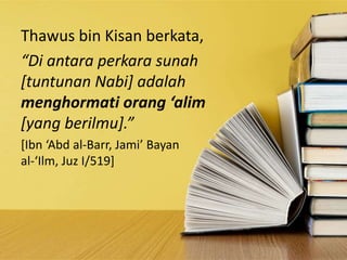 Thawus bin Kisan berkata,
“Di antara perkara sunah
[tuntunan Nabi] adalah
menghormati orang ‘alim
[yang berilmu].”
[Ibn ‘Abd al-Barr, Jami’ Bayan
al-‘Ilm, Juz I/519]
 