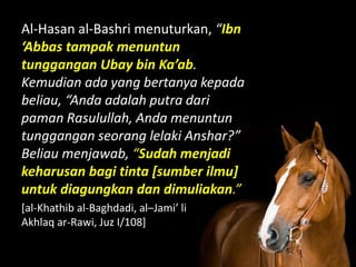 Al-Hasan al-Bashri menuturkan, “Ibn
‘Abbas tampak menuntun
tunggangan Ubay bin Ka’ab.
Kemudian ada yang bertanya kepada
beliau, “Anda adalah putra dari
paman Rasulullah, Anda menuntun
tunggangan seorang lelaki Anshar?”
Beliau menjawab, “Sudah menjadi
keharusan bagi tinta [sumber ilmu]
untuk diagungkan dan dimuliakan.”
[al-Khathib al-Baghdadi, al–Jami’ li
Akhlaq ar-Rawi, Juz I/108]
 