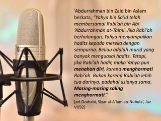 ‘Abdurrahman bin Zaid bin Aslam
berkata, “Yahya bin Sa’id telah
membersamai Rabi’ah bin Abi
‘Abdurrahman at-Taimi. Jika Rabi’ah
berhalangan, Yahya menyampaikan
hadits kepada mereka dengan
sempurna. Beliau adalah murid yang
banyak menguasai hadits. Tetapi,
jika Rabi’ah hadir, maka Yahya pun
menahan diri, karena menghormati
Rabi’ah. Bukan karena Rabi’ah lebih
tua darinya, padahal usianya sama.
Masing-masing saling
menghormati.”
[ad-Dzahabi, Siyar al-A’lam an-Nubula’, Juz
VI/92]
 