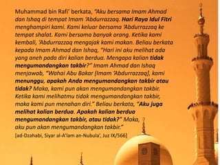 Muhammad bin Rafi’ berkata, “Aku bersama Imam Ahmad
dan Ishaq di tempat Imam ‘Abdurrazzaq. Hari Raya Idul Fitri
menghampiri kami. Kami keluar bersama ‘Abdurrazzaq ke
tempat shalat. Kami bersama banyak orang. Ketika kami
kembali, ‘Abdurrazzaq mengajak kami makan. Beliau berkata
kepada Imam Ahmad dan Ishaq, “Hari ini aku melihat ada
yang aneh pada diri kalian berdua. Mengapa kalian tidak
mengumandangkan takbir?” Imam Ahmad dan Ishaq
menjawab, “Wahai Abu Bakar [Imam ‘Abdurrazzaq], kami
menunggu, apakah Anda mengumandangkan takbir atau
tidak? Maka, kami pun akan mengumandangkan takbir.
Ketika kami melihatmu tidak mengumandangkan takbir,
maka kami pun menahan diri.” Beliau berkata, “Aku juga
melihat kalian berdua. Apakah kalian berdua
mengumandangkan takbir, atau tidak?” Maka,
aku pun akan mengumandangkan takbir.”
[ad-Dzahabi, Siyar al-A’lam an-Nubula’, Juz IX/566]
 