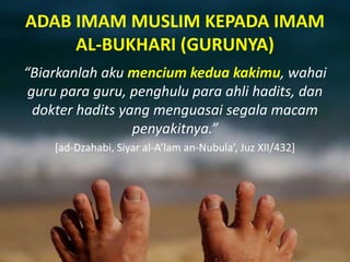 ADAB IMAM MUSLIM KEPADA IMAM
AL-BUKHARI (GURUNYA)
“Biarkanlah aku mencium kedua kakimu, wahai
guru para guru, penghulu para ahli hadits, dan
dokter hadits yang menguasai segala macam
penyakitnya.”
[ad-Dzahabi, Siyar al-A’lam an-Nubula’, Juz XII/432]
 