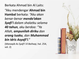 Berkata Ahmad bin Al Laits:
“Aku mendengar Ahmad bin
Hambal berkata: “Aku akan
benar-benar mendo’akan
Syafi’i dalam shalatku selama
40 tahun, aku berdoa: ”Ya
Allah, ampunilah diriku dan
orang tuaku, dan Muhammad
bin Idris Asyafi’i.”
(Manaqib As Syafi’i lil Baihaqi, hal. 254,
vol. 2)
 