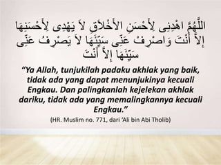 َّ‫م‬ُ‫ه‬َّ‫الل‬َ‫َا‬ْ‫خ‬َ‫أل‬‫ا‬ ِ‫ن‬َ‫س‬ْ‫ح‬َ ِ‫أل‬ ‫ى‬ِ‫ن‬ِ‫د‬ْ‫ه‬‫ا‬ِ‫ن‬َ‫س‬ْ‫ح‬َ ِ‫أل‬ ‫ى‬ِ‫د‬ْ‫ه‬َ‫ي‬ َ‫ال‬ ِ‫ق‬‫ا‬َ‫ه‬
ِ‫ي‬َ‫س‬ ‫ى‬ِ‫ن‬َ‫ع‬ ْ‫ف‬ ِ‫ر‬ْ‫ص‬‫ا‬ َ‫و‬ َ‫ت‬ْ‫ن‬َ‫أ‬ َّ‫ال‬ِ‫إ‬ِ‫ن‬َ‫ع‬ ُ‫ف‬ ِ‫ر‬ْ‫ص‬َ‫ي‬ َ‫ال‬ ‫ا‬َ‫ه‬َ‫ئ‬‫ى‬
َ‫ت‬ْ‫ن‬َ‫أ‬ َّ‫ال‬ِ‫إ‬ ‫ا‬َ‫ه‬َ‫ئ‬ِ‫ي‬َ‫س‬
“Ya Allah, tunjukilah padaku akhlak yang baik,
tidak ada yang dapat menunjukinya kecuali
Engkau. Dan palingkanlah kejelekan akhlak
dariku, tidak ada yang memalingkannya kecuali
Engkau.”
(HR. Muslim no. 771, dari ‘Ali bin Abi Tholib)
 