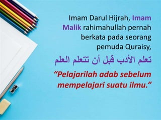 Imam Darul Hijrah, Imam
Malik rahimahullah pernah
berkata pada seorang
pemuda Quraisy,
‫العل‬ ‫تتعلم‬ ‫أن‬ ‫قبل‬ ‫األدب‬ ‫تعلم‬‫م‬
“Pelajarilah adab sebelum
mempelajari suatu ilmu.”
 