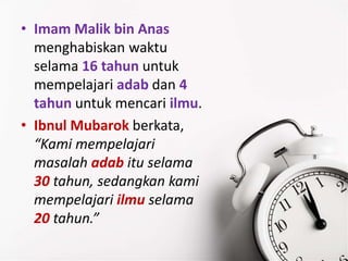 • Imam Malik bin Anas
menghabiskan waktu
selama 16 tahun untuk
mempelajari adab dan 4
tahun untuk mencari ilmu.
• Ibnul Mubarok berkata,
“Kami mempelajari
masalah adab itu selama
30 tahun, sedangkan kami
mempelajari ilmu selama
20 tahun.”
 