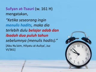 Sufyan at-Tsauri (w. 161 H)
mengatakan,
“Ketika seseorang ingin
menulis hadits, maka dia
terlebih dulu belajar adab dan
ibadah dua puluh tahun
sebelumnya (menulis hadits).”
[Abu Nu’aim, Hilyatu al-Auliya’, Juz
VI/361]
 