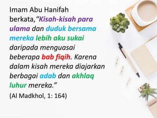 Imam Abu Hanifah
berkata,“Kisah-kisah para
ulama dan duduk bersama
mereka lebih aku sukai
daripada menguasai
beberapa bab fiqih. Karena
dalam kisah mereka diajarkan
berbagai adab dan akhlaq
luhur mereka.”
(Al Madkhol, 1: 164)
 
