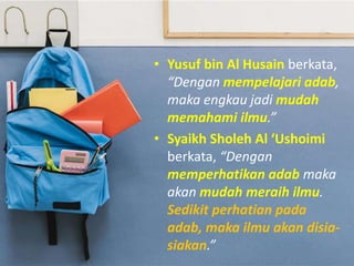 • Yusuf bin Al Husain berkata,
“Dengan mempelajari adab,
maka engkau jadi mudah
memahami ilmu.”
• Syaikh Sholeh Al ‘Ushoimi
berkata, “Dengan
memperhatikan adab maka
akan mudah meraih ilmu.
Sedikit perhatian pada
adab, maka ilmu akan disia-
siakan.”
 