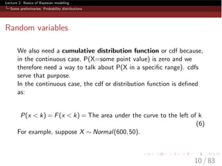 Lecture 2: Basics of Bayesian modeling
Some preliminaries: Probability distributions
Random variables
We also need a cumulative distribution function or cdf because,
in the continuous case, P(X=some point value) is zero and we
therefore need a way to talk about P(X in a speciﬁc range). cdfs
serve that purpose.
In the continuous case, the cdf or distribution function is deﬁned
as:
P(x < k) = F(x < k) = The area under the curve to the left of k
(6)
For example, suppose X ⇠ Normal(600,50).
10 / 83
 