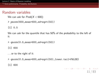 Lecture 2: Basics of Bayesian modeling
Some preliminaries: Probability distributions
Random variables
We can ask for Prob(X < 600):
> pnorm(600,mean=600,sd=sqrt(50))
[1] 0.5
We can ask for the quantile that has 50% of the probability to the left of
it:
> qnorm(0.5,mean=600,sd=sqrt(50))
[1] 600
. . . or to the right of it:
> qnorm(0.5,mean=600,sd=sqrt(50),lower.tail=FALSE)
[1] 600
11 / 83
 