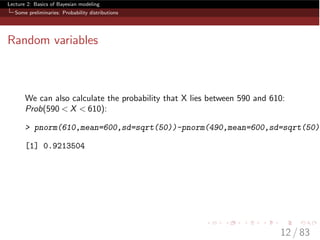 Lecture 2: Basics of Bayesian modeling
Some preliminaries: Probability distributions
Random variables
We can also calculate the probability that X lies between 590 and 610:
Prob(590 < X < 610):
> pnorm(610,mean=600,sd=sqrt(50))-pnorm(490,mean=600,sd=sqrt(50))
[1] 0.9213504
12 / 83
 