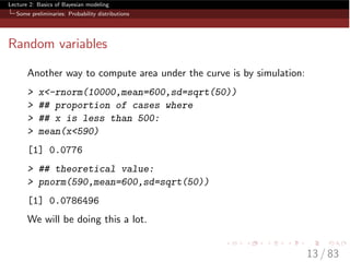 Lecture 2: Basics of Bayesian modeling
Some preliminaries: Probability distributions
Random variables
Another way to compute area under the curve is by simulation:
> x<-rnorm(10000,mean=600,sd=sqrt(50))
> ## proportion of cases where
> ## x is less than 500:
> mean(x<590)
[1] 0.0776
> ## theoretical value:
> pnorm(590,mean=600,sd=sqrt(50))
[1] 0.0786496
We will be doing this a lot.
13 / 83
 