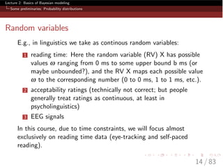 Lecture 2: Basics of Bayesian modeling
Some preliminaries: Probability distributions
Random variables
E.g., in linguistics we take as continous random variables:
1 reading time: Here the random variable (RV) X has possible
values w ranging from 0 ms to some upper bound b ms (or
maybe unbounded?), and the RV X maps each possible value
w to the corresponding number (0 to 0 ms, 1 to 1 ms, etc.).
2 acceptability ratings (technically not correct; but people
generally treat ratings as continuous, at least in
psycholinguistics)
3 EEG signals
In this course, due to time constraints, we will focus almost
exclusively on reading time data (eye-tracking and self-paced
reading).
14 / 83
 