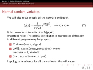 Lecture 2: Basics of Bayesian modeling
Some preliminaries: Probability distributions
Normal random variables
We will also focus mostly on the normal distribution.
fX (x) =
1
s
p
2p
e
(x µ)2
2s2
, • < x < •. (7)
It is conventional to write X ⇠ N(µ,s2).
Important note: The normal distribution is represented di↵erently
in di↵erent programming languages:
1 R: dnorm(mean,sigma)
2 JAGS: dnorm(mean,precision) where
precision = 1/variance
3 Stan: normal(mean,sigma)
I apologize in advance for all the confusion this will cause.
15 / 83
 