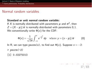 Lecture 2: Basics of Bayesian modeling
Some preliminaries: Probability distributions
Normal random variables
Standard or unit normal random variable:
If X is normally distributed with parameters µ and s2, then
Z = (X µ)/s is normally distributed with parameters 0,1.
We conventionally write (x) for the CDF:
(x) =
1
p
2p
ˆ x
•
e
y2
2 dy where y = (x µ)/s (8)
In R, we can type pnorm(x), to ﬁnd out (x). Suppose x = 2:
> pnorm(-2)
[1] 0.02275013
17 / 83
 