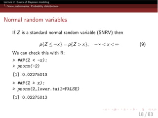 Lecture 2: Basics of Bayesian modeling
Some preliminaries: Probability distributions
Normal random variables
If Z is a standard normal random variable (SNRV) then
p{Z  x} = p{Z > x}, • < x < • (9)
We can check this with R:
> ##P(Z < -x):
> pnorm(-2)
[1] 0.02275013
> ##P(Z > x):
> pnorm(2,lower.tail=FALSE)
[1] 0.02275013
18 / 83
 