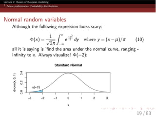 Lecture 2: Basics of Bayesian modeling
Some preliminaries: Probability distributions
Normal random variables
Although the following expression looks scary:
(x) =
1
p
2p
ˆ x
•
e
y2
2 dy where y = (x µ)/s (10)
all it is saying is“ﬁnd the area under the normal curve, ranging -
Inﬁnity to x. Always visualize! ( 2):
−3 −2 −1 0 1 2 3
0.00.20.4
Standard Normal
x
dnorm(x,0,1)
φ(−2)
19 / 83
 