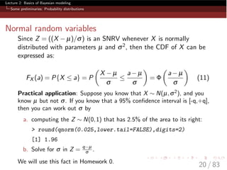 Lecture 2: Basics of Bayesian modeling
Some preliminaries: Probability distributions
Normal random variables
Since Z = ((X µ)/s) is an SNRV whenever X is normally
distributed with parameters µ and s2, then the CDF of X can be
expressed as:
FX (a) = P{X  a} = P
✓
X µ
s

a µ
s
◆
=
✓
a µ
s
◆
(11)
Practical application: Suppose you know that X ⇠ N(µ,s2), and you
know µ but not s. If you know that a 95% conﬁdence interval is [-q,+q],
then you can work out s by
a. computing the Z ⇠ N(0,1) that has 2.5% of the area to its right:
> round(qnorm(0.025,lower.tail=FALSE),digits=2)
[1] 1.96
b. Solve for s in Z = q µ
s .
We will use this fact in Homework 0.
20 / 83
 