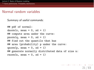 Lecture 2: Basics of Bayesian modeling
Some preliminaries: Probability distributions
Normal random variables
Summary of useful commands:
## pdf of normal:
dnorm(x, mean = 0, sd = 1)
## compute area under the curve:
pnorm(q, mean = 0, sd = 1)
## find out the quantile that has
## area (probability) p under the curve:
qnorm(p, mean = 0, sd = 1)
## generate normally distributed data of size n:
rnorm(n, mean = 0, sd = 1)
21 / 83
 