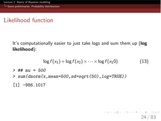 Lecture 2: Basics of Bayesian modeling
Some preliminaries: Probability distributions
Likelihood function
It’s computationally easier to just take logs and sum them up (log
likelihood):
logf (x1)+logf (x2)⇥···⇥logf (x10) (13)
> ## mu = 500
> sum(dnorm(x,mean=500,sd=sqrt(50),log=TRUE))
[1] -986.1017
24 / 83
 
