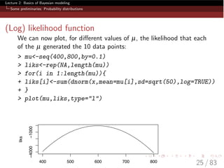 Lecture 2: Basics of Bayesian modeling
Some preliminaries: Probability distributions
(Log) likelihood function
We can now plot, for di↵erent values of µ, the likelihood that each
of the µ generated the 10 data points:
> mu<-seq(400,800,by=0.1)
> liks<-rep(NA,length(mu))
> for(i in 1:length(mu)){
+ liks[i]<-sum(dnorm(x,mean=mu[i],sd=sqrt(50),log=TRUE))
+ }
> plot(mu,liks,type="l")
400 500 600 700 800
−4000−1000
liks
25 / 83
 