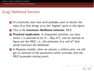 Lecture 2: Basics of Bayesian modeling
Some preliminaries: Probability distributions
(Log) likelihood function
1 It’s intuitively clear that we’d probably want to declare the
value of µ that brings us to the“highest”point in this ﬁgure.
2 This is the maximum likelihood estimate, MLE.
3 Practical implication: In frequentist statistics, our data
vector x is assumed to be X ⇠ N(µ,s2), and we attempt to
ﬁgure out the MLE, i.e., the estimates of µ and s2 that
would maximize the likelihood.
4 In Bayesian models, when we assume a uniform prior, we will
get an estimate of the parameters which coincides with the
MLE (examples coming soon).
26 / 83
 