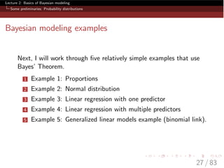 Lecture 2: Basics of Bayesian modeling
Some preliminaries: Probability distributions
Bayesian modeling examples
Next, I will work through ﬁve relatively simple examples that use
Bayes’ Theorem.
1 Example 1: Proportions
2 Example 2: Normal distribution
3 Example 3: Linear regression with one predictor
4 Example 4: Linear regression with multiple predictors
5 Example 5: Generalized linear models example (binomial link).
27 / 83
 
