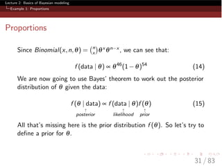 Lecture 2: Basics of Bayesian modeling
Example 1: Proportions
Proportions
Since Binomial(x,n,q) = n
x qx qn x , we can see that:
f (data | q) µ q46
(1 q)54
(14)
We are now going to use Bayes’ theorem to work out the posterior
distribution of q given the data:
f (q | data)
"
posterior
µ f (data | q)
"
likelihood
f (q)
"
prior
(15)
All that’s missing here is the prior distribution f (q). So let’s try to
deﬁne a prior for q.
31 / 83
 