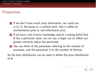 Lecture 2: Basics of Bayesian modeling
Example 1: Proportions
Proportions
1 If we don’t have much prior information, we could use
a=b=2; this gives us a uniform prior; this is called an
uninformative prior or non-informative prior.
2 If we have a lot of prior knowledge and/or a strong belief that
q has a particular value, we can use a larger a,b to reﬂect our
greater certainty about the parameter.
3 You can think of the parameter referring to the number of
successes, and the parameter b to the number of failures.
So the beta distribution can be used to deﬁne the prior distribution
of q.
35 / 83
 