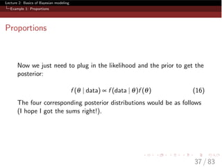 Lecture 2: Basics of Bayesian modeling
Example 1: Proportions
Proportions
Now we just need to plug in the likelihood and the prior to get the
posterior:
f (q | data) µ f (data | q)f (q) (16)
The four corresponding posterior distributions would be as follows
(I hope I got the sums right!).
37 / 83
 
