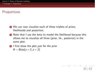Lecture 2: Basics of Bayesian modeling
Example 1: Proportions
Proportions
1 We can now visualize each of these triplets of priors,
likelihoods and posteriors.
2 Note that I use the beta to model the likelihood because this
allows me to visualize all three (prior, lik., posterior) in the
same plot.
3 I ﬁrst show the plot just for the prior
q ⇠ Beta(a = 2,a = 2)
39 / 83
 