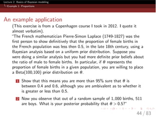 Lecture 2: Basics of Bayesian modeling
Example 1: Proportions
An example application
(This exercise is from a Copenhagen course I took in 2012. I quote it
almost verbatim).
“The French mathematician Pierre-Simon Laplace (1749-1827) was the
ﬁrst person to show deﬁnitively that the proportion of female births in
the French population was less then 0.5, in the late 18th century, using a
Bayesian analysis based on a uniform prior distribution. Suppose you
were doing a similar analysis but you had more deﬁnite prior beliefs about
the ratio of male to female births. In particular, if q represents the
proportion of female births in a given population, you are willing to place
a Beta(100,100) prior distribution on q.
1 Show that this means you are more than 95% sure that q is
between 0.4 and 0.6, although you are ambivalent as to whether it
is greater or less than 0.5.
2 Now you observe that out of a random sample of 1,000 births, 511
are boys. What is your posterior probability that q > 0.5?”
44 / 83
 