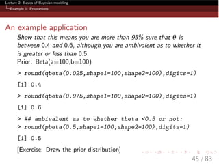 Lecture 2: Basics of Bayesian modeling
Example 1: Proportions
An example application
Show that this means you are more than 95% sure that q is
between 0.4 and 0.6, although you are ambivalent as to whether it
is greater or less than 0.5.
Prior: Beta(a=100,b=100)
> round(qbeta(0.025,shape1=100,shape2=100),digits=1)
[1] 0.4
> round(qbeta(0.975,shape1=100,shape2=100),digits=1)
[1] 0.6
> ## ambivalent as to whether theta <0.5 or not:
> round(pbeta(0.5,shape1=100,shape2=100),digits=1)
[1] 0.5
[Exercise: Draw the prior distribution]
45 / 83
 