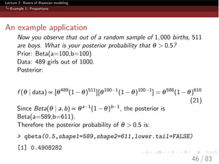 Lecture 2: Basics of Bayesian modeling
Example 1: Proportions
An example application
Now you observe that out of a random sample of 1,000 births, 511
are boys. What is your posterior probability that q > 0.5?
Prior: Beta(a=100,b=100)
Data: 489 girls out of 1000.
Posterior:
f (q | data) µ [q489
(1 q)511
][q100 1
(1 q)100 1
] = q588
(1 q)610
(21)
Since Beta(q | a,b) µ qa 1(1 q)b 1, the posterior is
Beta(a=589,b=611).
Therefore the posterior probability of q > 0.5 is:
> qbeta(0.5,shape1=589,shape2=611,lower.tail=FALSE)
[1] 0.4908282
46 / 83
 