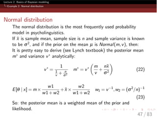 Lecture 2: Basics of Bayesian modeling
Example 2: Normal distribution
Normal distribution
The normal distribution is the most frequently used probability
model in psycholinguistics.
If ¯x is sample mean, sample size is n and sample variance is known
to be s2, and if the prior on the mean µ is Normal(m,v), then:
It is pretty easy to derive (see Lynch textbook) the posterior mean
m⇤ and variance v⇤ analytically:
v⇤
=
1
1
v + n
s2
m⇤
= v⇤
✓
m
v
+
n¯x
s2
◆
(22)
E[q | x] = m⇥
w1
w1+w2
+ ¯x ⇥
w2
w1+w2
w1 = v 1
,w2 = (s2
/n) 1
(23)
So: the posterior mean is a weighted mean of the prior and
likelihood.
47 / 83
 