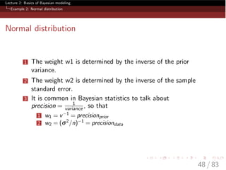 Lecture 2: Basics of Bayesian modeling
Example 2: Normal distribution
Normal distribution
1 The weight w1 is determined by the inverse of the prior
variance.
2 The weight w2 is determined by the inverse of the sample
standard error.
3 It is common in Bayesian statistics to talk about
precision = 1
variance , so that
1 w1 = v 1 = precisionprior
2 w2 = (s2/n) 1 = precisiondata
48 / 83
 