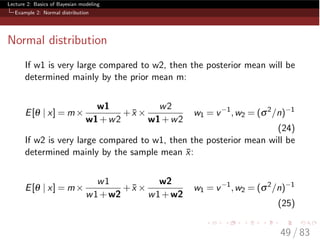 Lecture 2: Basics of Bayesian modeling
Example 2: Normal distribution
Normal distribution
If w1 is very large compared to w2, then the posterior mean will be
determined mainly by the prior mean m:
E[q | x] = m⇥
w1
w1+w2
+ ¯x ⇥
w2
w1+w2
w1 = v 1
,w2 = (s2
/n) 1
(24)
If w2 is very large compared to w1, then the posterior mean will be
determined mainly by the sample mean ¯x:
E[q | x] = m⇥
w1
w1+w2
+ ¯x ⇥
w2
w1+w2
w1 = v 1
,w2 = (s2
/n) 1
(25)
49 / 83
 