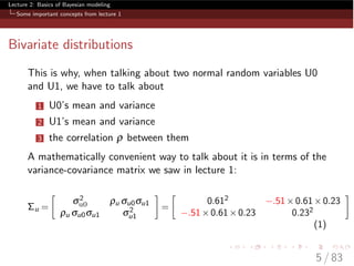 Lecture 2: Basics of Bayesian modeling
Some important concepts from lecture 1
Bivariate distributions
This is why, when talking about two normal random variables U0
and U1, we have to talk about
1 U0’s mean and variance
2 U1’s mean and variance
3 the correlation r between them
A mathematically convenient way to talk about it is in terms of the
variance-covariance matrix we saw in lecture 1:
⌃u =

s2
u0 ru su0su1
ru su0su1 s2
u1
=

0.612 .51⇥0.61⇥0.23
.51⇥0.61⇥0.23 0.232
(1)
5 / 83
 