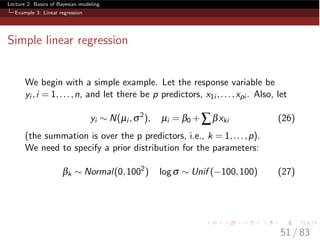 Lecture 2: Basics of Bayesian modeling
Example 3: Linear regression
Simple linear regression
We begin with a simple example. Let the response variable be
yi ,i = 1,...,n, and let there be p predictors, x1i ,...,xpi . Also, let
yi ⇠ N(µi ,s2
), µi = b0 +Âbxki (26)
(the summation is over the p predictors, i.e., k = 1,...,p).
We need to specify a prior distribution for the parameters:
bk ⇠ Normal(0,1002
) logs ⇠ Unif ( 100,100) (27)
51 / 83
 