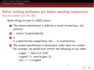 Lecture 2: Basics of Bayesian modeling
Example 3: Linear regression
Better looking professors get better teaching evaluations
Data from Gelman and Hill, 2007
Some things to note in JAGS syntax:
1 The normal distribution is deﬁned in terms of precision, not
variance.
2 ⇠ means“is generated by”
3 <-
is a deterministic assignment, like = in mathematics.
4 The model speciﬁcation is declarative, order does not matter.
For example, we would have written the following in any order:
sigma ~ dunif(0,100)
sigma2 <- pow(sigma,2)
tau <- 1/sigma2
55 / 83
 