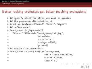 Lecture 2: Basics of Bayesian modeling
Example 3: Linear regression
Better looking professors get better teaching evaluations
> ## specify which variables you want to examine
> ## the posterior distribution of:
> track.variables<-c("beta0","beta1","sigma")
> ## define model:
> beauty.mod <- jags.model(
+ file = "JAGSmodels/beautyexample1.jag",
+ data=data,
+ n.chains = 1,
+ n.adapt =2000,
+ quiet=T)
> ## sample from posterior:
> beauty.res <- coda.samples(beauty.mod,
+ var = track.variables,
+ n.iter = 2000,
+ thin = 1 )
56 / 83
 