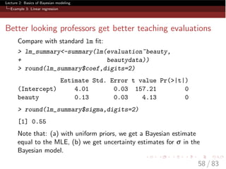 Lecture 2: Basics of Bayesian modeling
Example 3: Linear regression
Better looking professors get better teaching evaluations
Compare with standard lm ﬁt:
> lm_summary<-summary(lm(evaluation~beauty,
+ beautydata))
> round(lm_summary$coef,digits=2)
Estimate Std. Error t value Pr(>|t|)
(Intercept) 4.01 0.03 157.21 0
beauty 0.13 0.03 4.13 0
> round(lm_summary$sigma,digits=2)
[1] 0.55
Note that: (a) with uniform priors, we get a Bayesian estimate
equal to the MLE, (b) we get uncertainty estimates for s in the
Bayesian model.
58 / 83
 