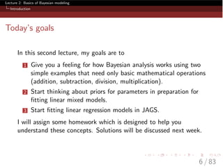 Lecture 2: Basics of Bayesian modeling
Introduction
Today’s goals
In this second lecture, my goals are to
1 Give you a feeling for how Bayesian analysis works using two
simple examples that need only basic mathematical operations
(addition, subtraction, division, multiplication).
2 Start thinking about priors for parameters in preparation for
ﬁtting linear mixed models.
3 Start ﬁtting linear regression models in JAGS.
I will assign some homework which is designed to help you
understand these concepts. Solutions will be discussed next week.
6 / 83
 