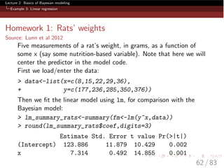 Lecture 2: Basics of Bayesian modeling
Example 3: Linear regression
Homework 1: Rats’ weights
Source: Lunn et al 2012
Five measurements of a rat’s weight, in grams, as a function of
some x (say some nutrition-based variable). Note that here we will
center the predictor in the model code.
First we load/enter the data:
> data<-list(x=c(8,15,22,29,36),
+ y=c(177,236,285,350,376))
Then we ﬁt the linear model using lm, for comparison with the
Bayesian model:
> lm_summary_rats<-summary(fm<-lm(y~x,data))
> round(lm_summary_rats$coef,digits=3)
Estimate Std. Error t value Pr(>|t|)
(Intercept) 123.886 11.879 10.429 0.002
x 7.314 0.492 14.855 0.001
62 / 83
 
