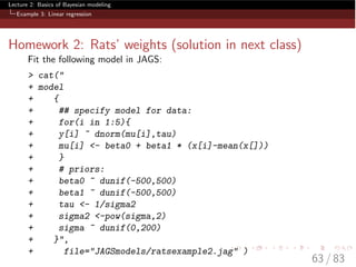Lecture 2: Basics of Bayesian modeling
Example 3: Linear regression
Homework 2: Rats’ weights (solution in next class)
Fit the following model in JAGS:
> cat("
+ model
+ {
+ ## specify model for data:
+ for(i in 1:5){
+ y[i] ~ dnorm(mu[i],tau)
+ mu[i] <- beta0 + beta1 * (x[i]-mean(x[]))
+ }
+ # priors:
+ beta0 ~ dunif(-500,500)
+ beta1 ~ dunif(-500,500)
+ tau <- 1/sigma2
+ sigma2 <-pow(sigma,2)
+ sigma ~ dunif(0,200)
+ }",
+ file="JAGSmodels/ratsexample2.jag" )
63 / 83
 
