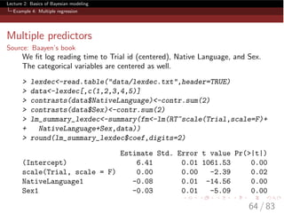 Lecture 2: Basics of Bayesian modeling
Example 4: Multiple regression
Multiple predictors
Source: Baayen’s book
We ﬁt log reading time to Trial id (centered), Native Language, and Sex.
The categorical variables are centered as well.
> lexdec<-read.table("data/lexdec.txt",header=TRUE)
> data<-lexdec[,c(1,2,3,4,5)]
> contrasts(data$NativeLanguage)<-contr.sum(2)
> contrasts(data$Sex)<-contr.sum(2)
> lm_summary_lexdec<-summary(fm<-lm(RT~scale(Trial,scale=F)+
+ NativeLanguage+Sex,data))
> round(lm_summary_lexdec$coef,digits=2)
Estimate Std. Error t value Pr(>|t|)
(Intercept) 6.41 0.01 1061.53 0.00
scale(Trial, scale = F) 0.00 0.00 -2.39 0.02
NativeLanguage1 -0.08 0.01 -14.56 0.00
Sex1 -0.03 0.01 -5.09 0.00
64 / 83
 