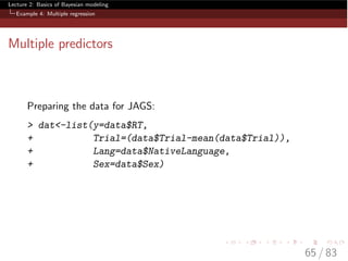 Lecture 2: Basics of Bayesian modeling
Example 4: Multiple regression
Multiple predictors
Preparing the data for JAGS:
> dat<-list(y=data$RT,
+ Trial=(data$Trial-mean(data$Trial)),
+ Lang=data$NativeLanguage,
+ Sex=data$Sex)
65 / 83
 