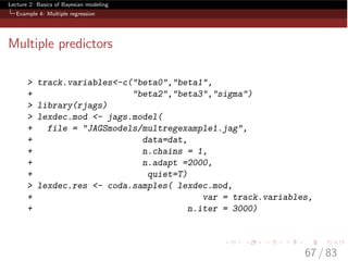 Lecture 2: Basics of Bayesian modeling
Example 4: Multiple regression
Multiple predictors
> track.variables<-c("beta0","beta1",
+ "beta2","beta3","sigma")
> library(rjags)
> lexdec.mod <- jags.model(
+ file = "JAGSmodels/multregexample1.jag",
+ data=dat,
+ n.chains = 1,
+ n.adapt =2000,
+ quiet=T)
> lexdec.res <- coda.samples( lexdec.mod,
+ var = track.variables,
+ n.iter = 3000)
67 / 83
 