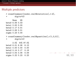 Lecture 2: Basics of Bayesian modeling
Example 4: Multiple regression
Multiple predictors
> round(summary(lexdec.res)$statistics[,1:2],
+ digits=2)
Mean SD
beta0 6.06 0.03
beta1 0.00 0.00
beta2 0.17 0.01
beta3 0.06 0.01
sigma 0.23 0.00
> round(summary(lexdec.res)$quantiles[,c(1,3,5)],
+ digits=2)
2.5% 50% 97.5%
beta0 6.01 6.06 6.12
beta1 0.00 0.00 0.00
beta2 0.14 0.17 0.19
beta3 0.04 0.06 0.09
sigma 0.22 0.23 0.23 68 / 83
 