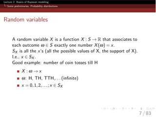 Lecture 2: Basics of Bayesian modeling
Some preliminaries: Probability distributions
Random variables
A random variable X is a function X : S ! R that associates to
each outcome w 2 S exactly one number X(w) = x.
SX is all the x’s (all the possible values of X, the support of X).
I.e., x 2 SX .
Good example: number of coin tosses till H
X : w ! x
w: H, TH, TTH,. . . (inﬁnite)
x = 0,1,2,...;x 2 SX
7 / 83
 